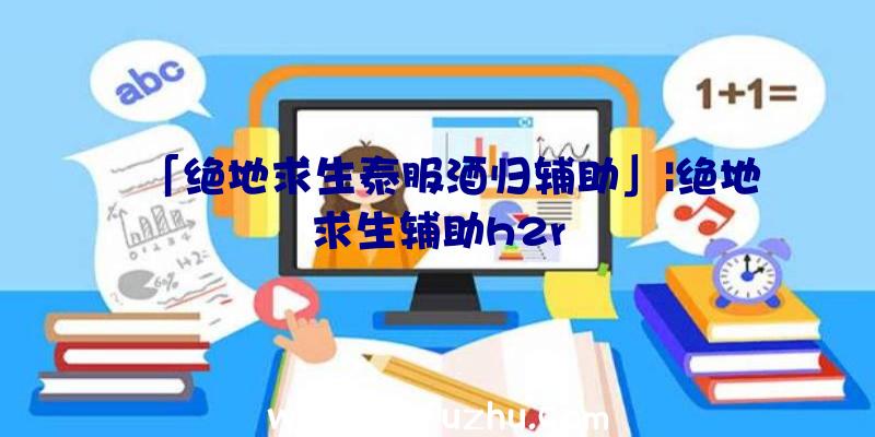 「绝地求生泰服酒归辅助」|绝地求生辅助h2r